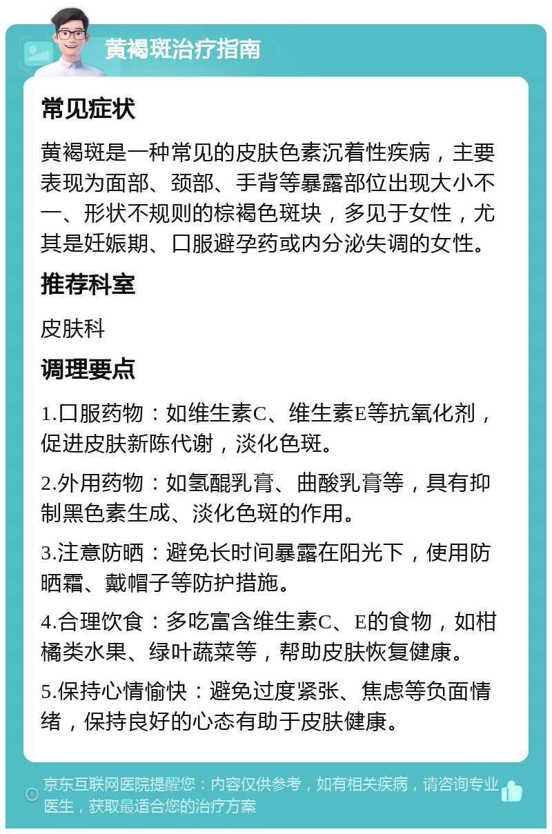 黄褐斑治疗指南 常见症状 黄褐斑是一种常见的皮肤色素沉着性疾病，主要表现为面部、颈部、手背等暴露部位出现大小不一、形状不规则的棕褐色斑块，多见于女性，尤其是妊娠期、口服避孕药或内分泌失调的女性。 推荐科室 皮肤科 调理要点 1.口服药物：如维生素C、维生素E等抗氧化剂，促进皮肤新陈代谢，淡化色斑。 2.外用药物：如氢醌乳膏、曲酸乳膏等，具有抑制黑色素生成、淡化色斑的作用。 3.注意防晒：避免长时间暴露在阳光下，使用防晒霜、戴帽子等防护措施。 4.合理饮食：多吃富含维生素C、E的食物，如柑橘类水果、绿叶蔬菜等，帮助皮肤恢复健康。 5.保持心情愉快：避免过度紧张、焦虑等负面情绪，保持良好的心态有助于皮肤健康。