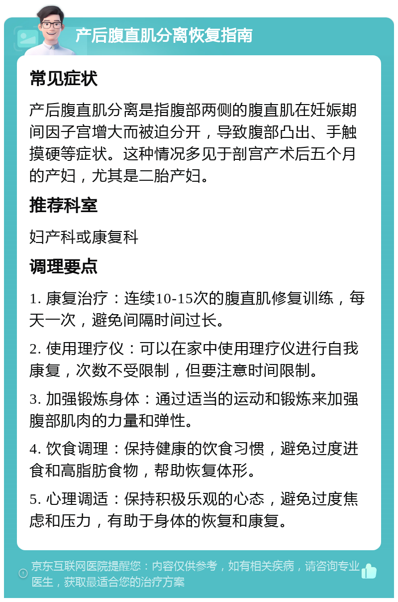 产后腹直肌分离恢复指南 常见症状 产后腹直肌分离是指腹部两侧的腹直肌在妊娠期间因子宫增大而被迫分开，导致腹部凸出、手触摸硬等症状。这种情况多见于剖宫产术后五个月的产妇，尤其是二胎产妇。 推荐科室 妇产科或康复科 调理要点 1. 康复治疗：连续10-15次的腹直肌修复训练，每天一次，避免间隔时间过长。 2. 使用理疗仪：可以在家中使用理疗仪进行自我康复，次数不受限制，但要注意时间限制。 3. 加强锻炼身体：通过适当的运动和锻炼来加强腹部肌肉的力量和弹性。 4. 饮食调理：保持健康的饮食习惯，避免过度进食和高脂肪食物，帮助恢复体形。 5. 心理调适：保持积极乐观的心态，避免过度焦虑和压力，有助于身体的恢复和康复。