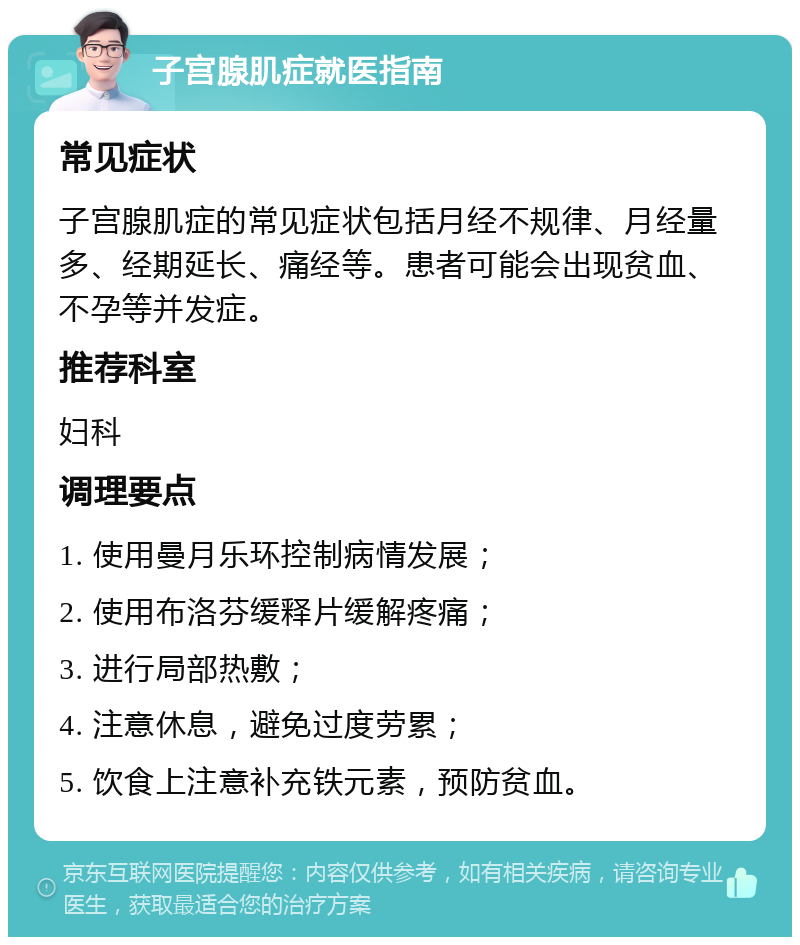 子宫腺肌症就医指南 常见症状 子宫腺肌症的常见症状包括月经不规律、月经量多、经期延长、痛经等。患者可能会出现贫血、不孕等并发症。 推荐科室 妇科 调理要点 1. 使用曼月乐环控制病情发展； 2. 使用布洛芬缓释片缓解疼痛； 3. 进行局部热敷； 4. 注意休息，避免过度劳累； 5. 饮食上注意补充铁元素，预防贫血。