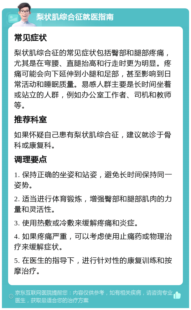 梨状肌综合征就医指南 常见症状 梨状肌综合征的常见症状包括臀部和腿部疼痛，尤其是在弯腰、直腿抬高和行走时更为明显。疼痛可能会向下延伸到小腿和足部，甚至影响到日常活动和睡眠质量。易感人群主要是长时间坐着或站立的人群，例如办公室工作者、司机和教师等。 推荐科室 如果怀疑自己患有梨状肌综合征，建议就诊于骨科或康复科。 调理要点 1. 保持正确的坐姿和站姿，避免长时间保持同一姿势。 2. 适当进行体育锻炼，增强臀部和腿部肌肉的力量和灵活性。 3. 使用热敷或冷敷来缓解疼痛和炎症。 4. 如果疼痛严重，可以考虑使用止痛药或物理治疗来缓解症状。 5. 在医生的指导下，进行针对性的康复训练和按摩治疗。