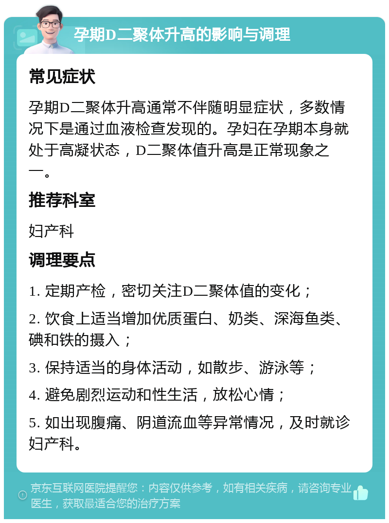 孕期D二聚体升高的影响与调理 常见症状 孕期D二聚体升高通常不伴随明显症状，多数情况下是通过血液检查发现的。孕妇在孕期本身就处于高凝状态，D二聚体值升高是正常现象之一。 推荐科室 妇产科 调理要点 1. 定期产检，密切关注D二聚体值的变化； 2. 饮食上适当增加优质蛋白、奶类、深海鱼类、碘和铁的摄入； 3. 保持适当的身体活动，如散步、游泳等； 4. 避免剧烈运动和性生活，放松心情； 5. 如出现腹痛、阴道流血等异常情况，及时就诊妇产科。