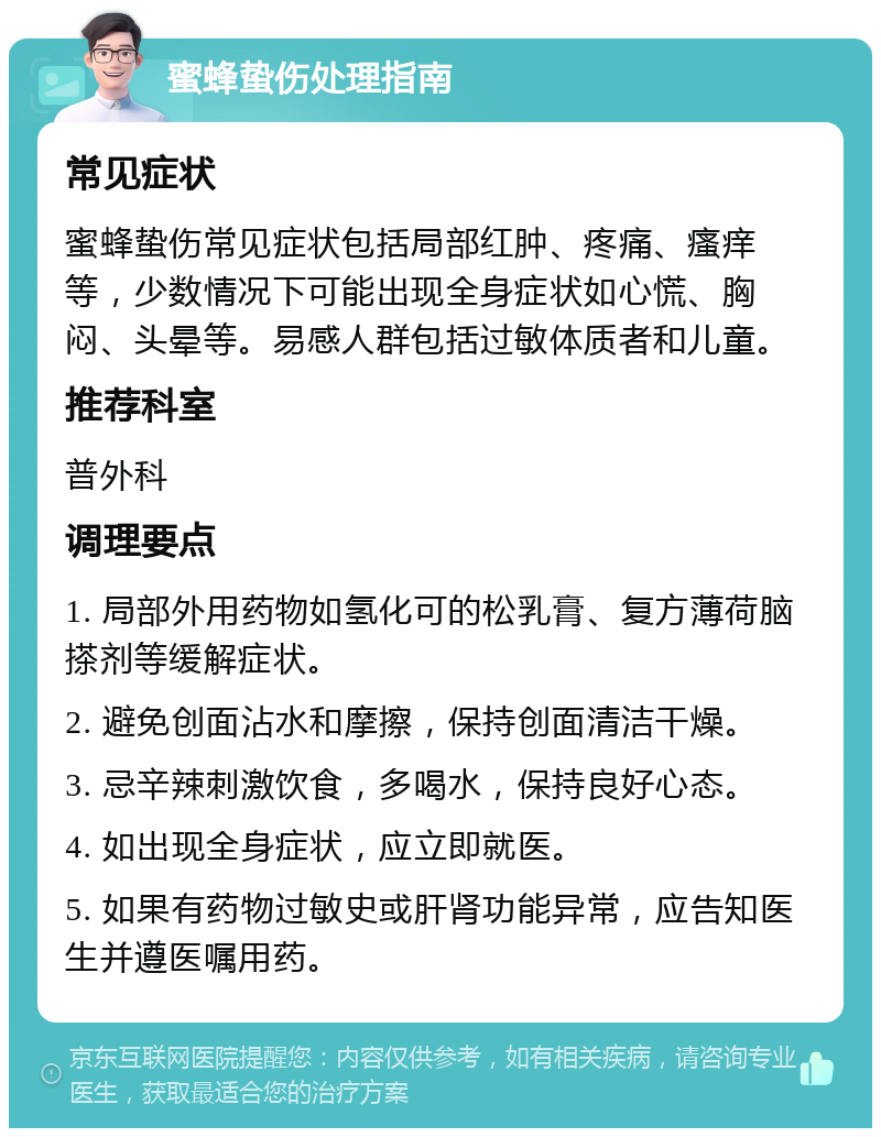 蜜蜂蛰伤处理指南 常见症状 蜜蜂蛰伤常见症状包括局部红肿、疼痛、瘙痒等，少数情况下可能出现全身症状如心慌、胸闷、头晕等。易感人群包括过敏体质者和儿童。 推荐科室 普外科 调理要点 1. 局部外用药物如氢化可的松乳膏、复方薄荷脑搽剂等缓解症状。 2. 避免创面沾水和摩擦，保持创面清洁干燥。 3. 忌辛辣刺激饮食，多喝水，保持良好心态。 4. 如出现全身症状，应立即就医。 5. 如果有药物过敏史或肝肾功能异常，应告知医生并遵医嘱用药。