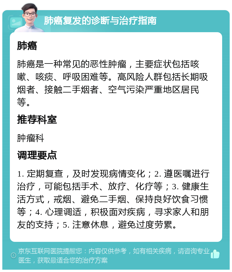 肺癌复发的诊断与治疗指南 肺癌 肺癌是一种常见的恶性肿瘤，主要症状包括咳嗽、咳痰、呼吸困难等。高风险人群包括长期吸烟者、接触二手烟者、空气污染严重地区居民等。 推荐科室 肿瘤科 调理要点 1. 定期复查，及时发现病情变化；2. 遵医嘱进行治疗，可能包括手术、放疗、化疗等；3. 健康生活方式，戒烟、避免二手烟、保持良好饮食习惯等；4. 心理调适，积极面对疾病，寻求家人和朋友的支持；5. 注意休息，避免过度劳累。