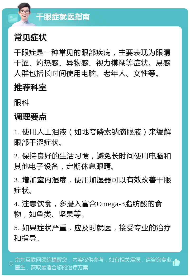 干眼症就医指南 常见症状 干眼症是一种常见的眼部疾病，主要表现为眼睛干涩、灼热感、异物感、视力模糊等症状。易感人群包括长时间使用电脑、老年人、女性等。 推荐科室 眼科 调理要点 1. 使用人工泪液（如地夸磷索钠滴眼液）来缓解眼部干涩症状。 2. 保持良好的生活习惯，避免长时间使用电脑和其他电子设备，定期休息眼睛。 3. 增加室内湿度，使用加湿器可以有效改善干眼症状。 4. 注意饮食，多摄入富含Omega-3脂肪酸的食物，如鱼类、坚果等。 5. 如果症状严重，应及时就医，接受专业的治疗和指导。