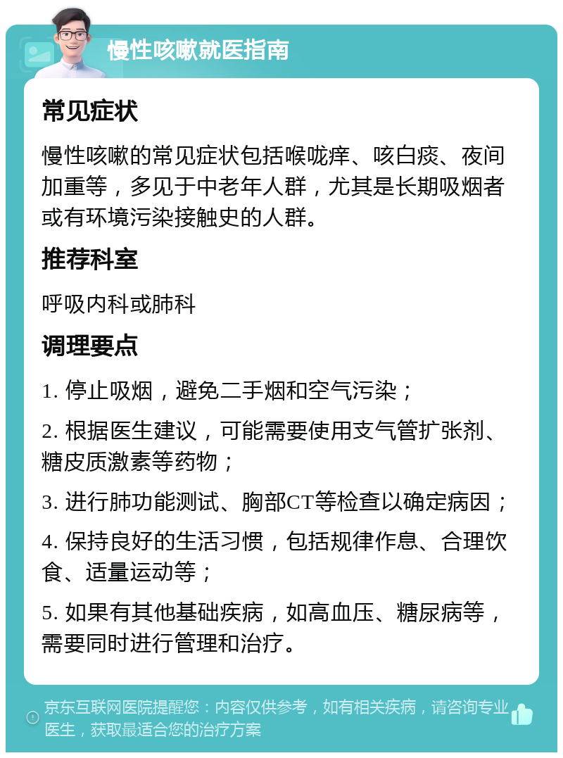 慢性咳嗽就医指南 常见症状 慢性咳嗽的常见症状包括喉咙痒、咳白痰、夜间加重等，多见于中老年人群，尤其是长期吸烟者或有环境污染接触史的人群。 推荐科室 呼吸内科或肺科 调理要点 1. 停止吸烟，避免二手烟和空气污染； 2. 根据医生建议，可能需要使用支气管扩张剂、糖皮质激素等药物； 3. 进行肺功能测试、胸部CT等检查以确定病因； 4. 保持良好的生活习惯，包括规律作息、合理饮食、适量运动等； 5. 如果有其他基础疾病，如高血压、糖尿病等，需要同时进行管理和治疗。