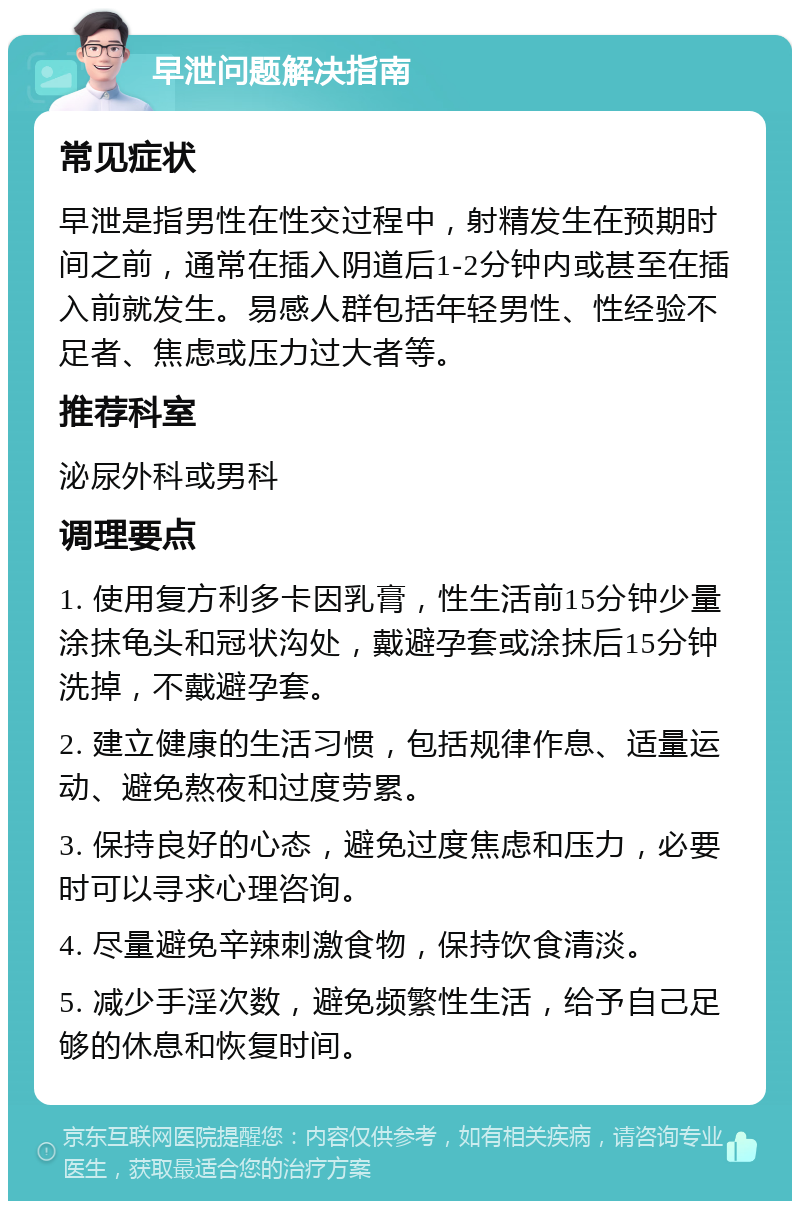 早泄问题解决指南 常见症状 早泄是指男性在性交过程中，射精发生在预期时间之前，通常在插入阴道后1-2分钟内或甚至在插入前就发生。易感人群包括年轻男性、性经验不足者、焦虑或压力过大者等。 推荐科室 泌尿外科或男科 调理要点 1. 使用复方利多卡因乳膏，性生活前15分钟少量涂抹龟头和冠状沟处，戴避孕套或涂抹后15分钟洗掉，不戴避孕套。 2. 建立健康的生活习惯，包括规律作息、适量运动、避免熬夜和过度劳累。 3. 保持良好的心态，避免过度焦虑和压力，必要时可以寻求心理咨询。 4. 尽量避免辛辣刺激食物，保持饮食清淡。 5. 减少手淫次数，避免频繁性生活，给予自己足够的休息和恢复时间。