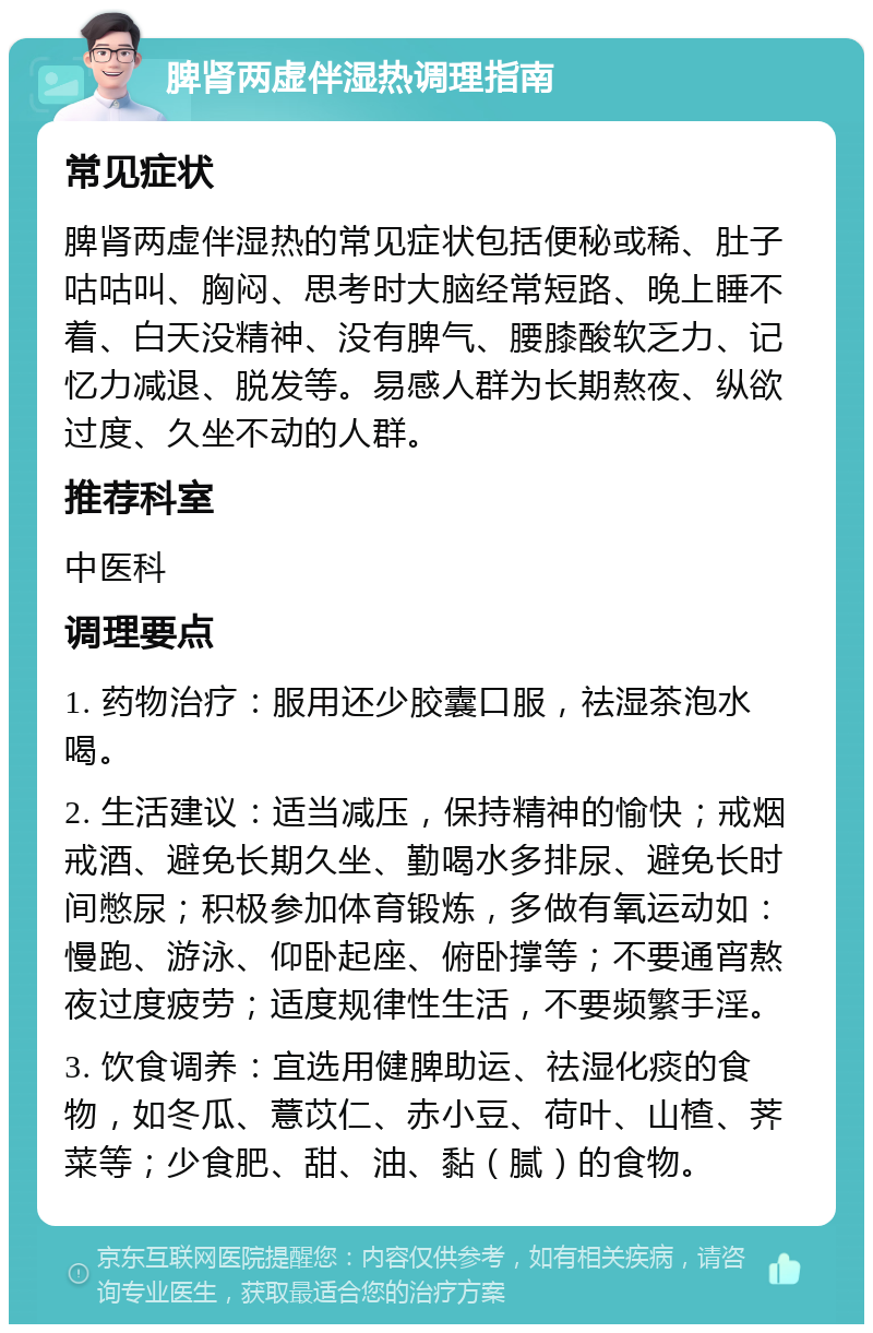 脾肾两虚伴湿热调理指南 常见症状 脾肾两虚伴湿热的常见症状包括便秘或稀、肚子咕咕叫、胸闷、思考时大脑经常短路、晚上睡不着、白天没精神、没有脾气、腰膝酸软乏力、记忆力减退、脱发等。易感人群为长期熬夜、纵欲过度、久坐不动的人群。 推荐科室 中医科 调理要点 1. 药物治疗：服用还少胶囊口服，祛湿茶泡水喝。 2. 生活建议：适当减压，保持精神的愉快；戒烟戒酒、避免长期久坐、勤喝水多排尿、避免长时间憋尿；积极参加体育锻炼，多做有氧运动如：慢跑、游泳、仰卧起座、俯卧撑等；不要通宵熬夜过度疲劳；适度规律性生活，不要频繁手淫。 3. 饮食调养：宜选用健脾助运、祛湿化痰的食物，如冬瓜、薏苡仁、赤小豆、荷叶、山楂、荠菜等；少食肥、甜、油、黏（腻）的食物。