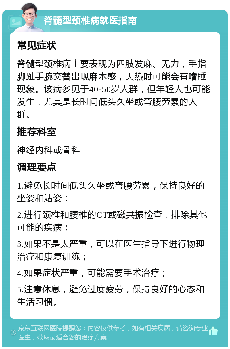 脊髓型颈椎病就医指南 常见症状 脊髓型颈椎病主要表现为四肢发麻、无力，手指脚趾手腕交替出现麻木感，天热时可能会有嗜睡现象。该病多见于40-50岁人群，但年轻人也可能发生，尤其是长时间低头久坐或弯腰劳累的人群。 推荐科室 神经内科或骨科 调理要点 1.避免长时间低头久坐或弯腰劳累，保持良好的坐姿和站姿； 2.进行颈椎和腰椎的CT或磁共振检查，排除其他可能的疾病； 3.如果不是太严重，可以在医生指导下进行物理治疗和康复训练； 4.如果症状严重，可能需要手术治疗； 5.注意休息，避免过度疲劳，保持良好的心态和生活习惯。