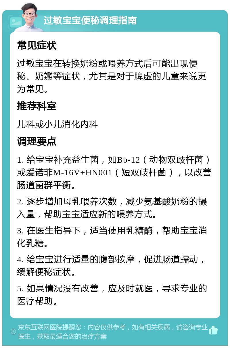 过敏宝宝便秘调理指南 常见症状 过敏宝宝在转换奶粉或喂养方式后可能出现便秘、奶瓣等症状，尤其是对于脾虚的儿童来说更为常见。 推荐科室 儿科或小儿消化内科 调理要点 1. 给宝宝补充益生菌，如Bb-12（动物双歧杆菌）或爱诺菲M-16V+HN001（短双歧杆菌），以改善肠道菌群平衡。 2. 逐步增加母乳喂养次数，减少氨基酸奶粉的摄入量，帮助宝宝适应新的喂养方式。 3. 在医生指导下，适当使用乳糖酶，帮助宝宝消化乳糖。 4. 给宝宝进行适量的腹部按摩，促进肠道蠕动，缓解便秘症状。 5. 如果情况没有改善，应及时就医，寻求专业的医疗帮助。