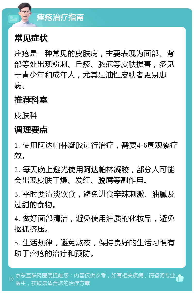 痤疮治疗指南 常见症状 痤疮是一种常见的皮肤病，主要表现为面部、背部等处出现粉刺、丘疹、脓疱等皮肤损害，多见于青少年和成年人，尤其是油性皮肤者更易患病。 推荐科室 皮肤科 调理要点 1. 使用阿达帕林凝胶进行治疗，需要4-6周观察疗效。 2. 每天晚上避光使用阿达帕林凝胶，部分人可能会出现皮肤干燥、发红、脱屑等副作用。 3. 平时要清淡饮食，避免进食辛辣刺激、油腻及过甜的食物。 4. 做好面部清洁，避免使用油质的化妆品，避免抠抓挤压。 5. 生活规律，避免熬夜，保持良好的生活习惯有助于痤疮的治疗和预防。