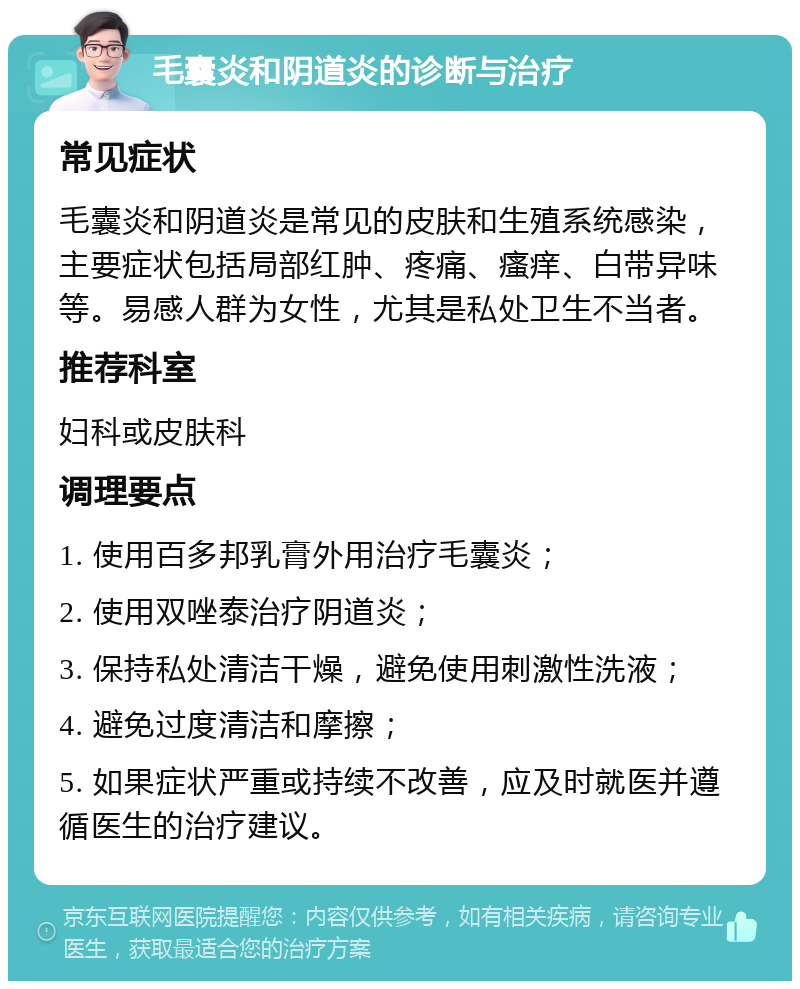 毛囊炎和阴道炎的诊断与治疗 常见症状 毛囊炎和阴道炎是常见的皮肤和生殖系统感染，主要症状包括局部红肿、疼痛、瘙痒、白带异味等。易感人群为女性，尤其是私处卫生不当者。 推荐科室 妇科或皮肤科 调理要点 1. 使用百多邦乳膏外用治疗毛囊炎； 2. 使用双唑泰治疗阴道炎； 3. 保持私处清洁干燥，避免使用刺激性洗液； 4. 避免过度清洁和摩擦； 5. 如果症状严重或持续不改善，应及时就医并遵循医生的治疗建议。