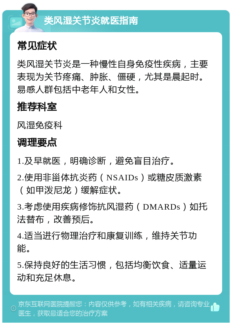 类风湿关节炎就医指南 常见症状 类风湿关节炎是一种慢性自身免疫性疾病，主要表现为关节疼痛、肿胀、僵硬，尤其是晨起时。易感人群包括中老年人和女性。 推荐科室 风湿免疫科 调理要点 1.及早就医，明确诊断，避免盲目治疗。 2.使用非甾体抗炎药（NSAIDs）或糖皮质激素（如甲泼尼龙）缓解症状。 3.考虑使用疾病修饰抗风湿药（DMARDs）如托法替布，改善预后。 4.适当进行物理治疗和康复训练，维持关节功能。 5.保持良好的生活习惯，包括均衡饮食、适量运动和充足休息。