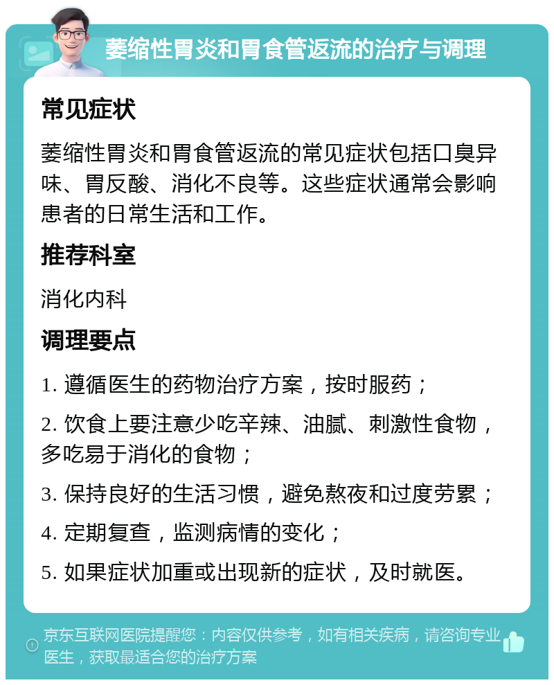 萎缩性胃炎和胃食管返流的治疗与调理 常见症状 萎缩性胃炎和胃食管返流的常见症状包括口臭异味、胃反酸、消化不良等。这些症状通常会影响患者的日常生活和工作。 推荐科室 消化内科 调理要点 1. 遵循医生的药物治疗方案，按时服药； 2. 饮食上要注意少吃辛辣、油腻、刺激性食物，多吃易于消化的食物； 3. 保持良好的生活习惯，避免熬夜和过度劳累； 4. 定期复查，监测病情的变化； 5. 如果症状加重或出现新的症状，及时就医。