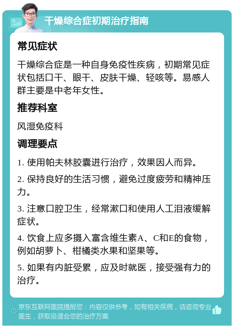 干燥综合症初期治疗指南 常见症状 干燥综合症是一种自身免疫性疾病，初期常见症状包括口干、眼干、皮肤干燥、轻咳等。易感人群主要是中老年女性。 推荐科室 风湿免疫科 调理要点 1. 使用帕夫林胶囊进行治疗，效果因人而异。 2. 保持良好的生活习惯，避免过度疲劳和精神压力。 3. 注意口腔卫生，经常漱口和使用人工泪液缓解症状。 4. 饮食上应多摄入富含维生素A、C和E的食物，例如胡萝卜、柑橘类水果和坚果等。 5. 如果有内脏受累，应及时就医，接受强有力的治疗。