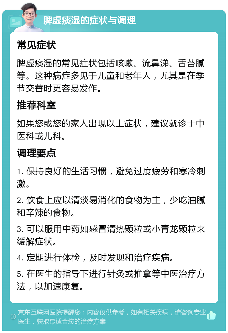 脾虚痰湿的症状与调理 常见症状 脾虚痰湿的常见症状包括咳嗽、流鼻涕、舌苔腻等。这种病症多见于儿童和老年人，尤其是在季节交替时更容易发作。 推荐科室 如果您或您的家人出现以上症状，建议就诊于中医科或儿科。 调理要点 1. 保持良好的生活习惯，避免过度疲劳和寒冷刺激。 2. 饮食上应以清淡易消化的食物为主，少吃油腻和辛辣的食物。 3. 可以服用中药如感冒清热颗粒或小青龙颗粒来缓解症状。 4. 定期进行体检，及时发现和治疗疾病。 5. 在医生的指导下进行针灸或推拿等中医治疗方法，以加速康复。