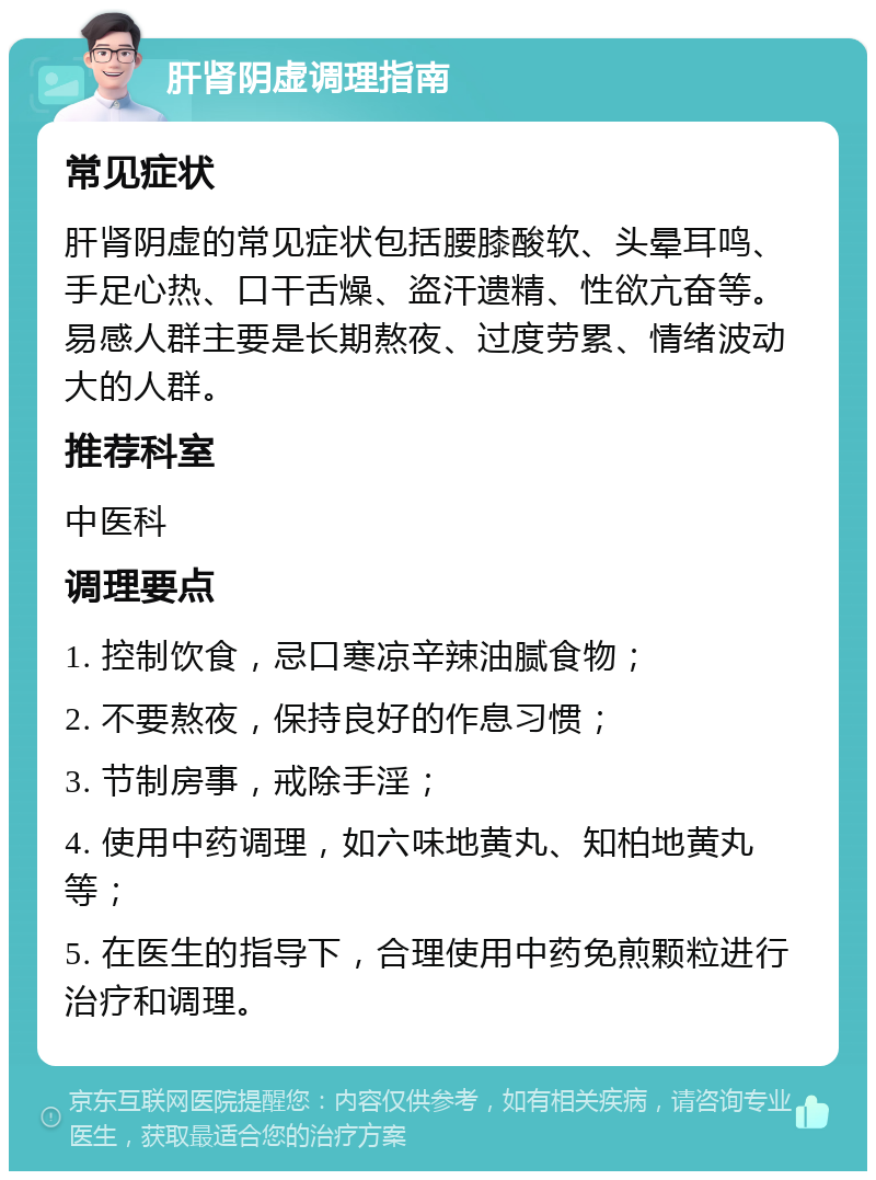 肝肾阴虚调理指南 常见症状 肝肾阴虚的常见症状包括腰膝酸软、头晕耳鸣、手足心热、口干舌燥、盗汗遗精、性欲亢奋等。易感人群主要是长期熬夜、过度劳累、情绪波动大的人群。 推荐科室 中医科 调理要点 1. 控制饮食，忌口寒凉辛辣油腻食物； 2. 不要熬夜，保持良好的作息习惯； 3. 节制房事，戒除手淫； 4. 使用中药调理，如六味地黄丸、知柏地黄丸等； 5. 在医生的指导下，合理使用中药免煎颗粒进行治疗和调理。