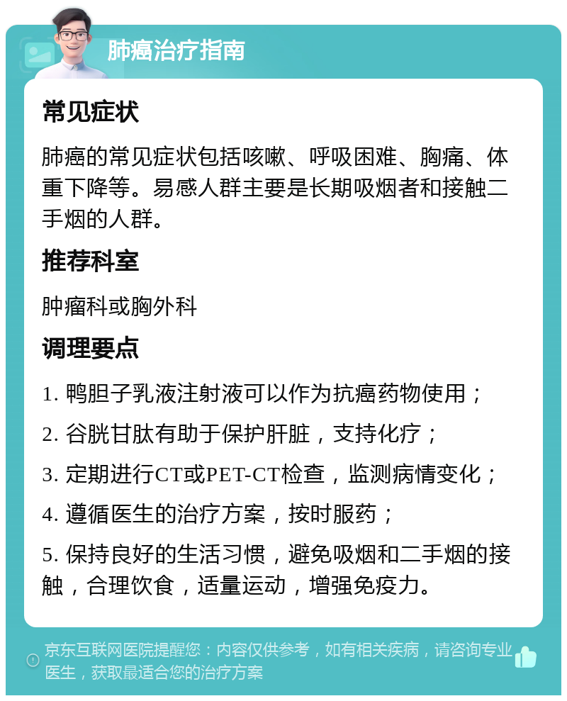 肺癌治疗指南 常见症状 肺癌的常见症状包括咳嗽、呼吸困难、胸痛、体重下降等。易感人群主要是长期吸烟者和接触二手烟的人群。 推荐科室 肿瘤科或胸外科 调理要点 1. 鸭胆子乳液注射液可以作为抗癌药物使用； 2. 谷胱甘肽有助于保护肝脏，支持化疗； 3. 定期进行CT或PET-CT检查，监测病情变化； 4. 遵循医生的治疗方案，按时服药； 5. 保持良好的生活习惯，避免吸烟和二手烟的接触，合理饮食，适量运动，增强免疫力。