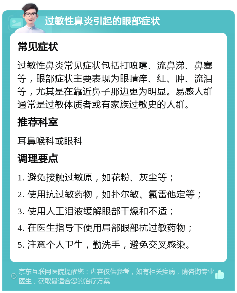 过敏性鼻炎引起的眼部症状 常见症状 过敏性鼻炎常见症状包括打喷嚏、流鼻涕、鼻塞等，眼部症状主要表现为眼睛痒、红、肿、流泪等，尤其是在靠近鼻子那边更为明显。易感人群通常是过敏体质者或有家族过敏史的人群。 推荐科室 耳鼻喉科或眼科 调理要点 1. 避免接触过敏原，如花粉、灰尘等； 2. 使用抗过敏药物，如扑尔敏、氯雷他定等； 3. 使用人工泪液缓解眼部干燥和不适； 4. 在医生指导下使用局部眼部抗过敏药物； 5. 注意个人卫生，勤洗手，避免交叉感染。