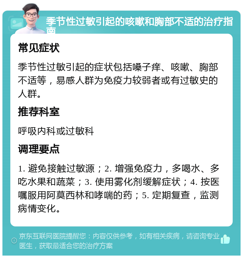 季节性过敏引起的咳嗽和胸部不适的治疗指南 常见症状 季节性过敏引起的症状包括嗓子痒、咳嗽、胸部不适等，易感人群为免疫力较弱者或有过敏史的人群。 推荐科室 呼吸内科或过敏科 调理要点 1. 避免接触过敏源；2. 增强免疫力，多喝水、多吃水果和蔬菜；3. 使用雾化剂缓解症状；4. 按医嘱服用阿莫西林和哮喘的药；5. 定期复查，监测病情变化。