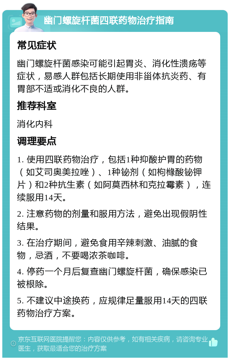 幽门螺旋杆菌四联药物治疗指南 常见症状 幽门螺旋杆菌感染可能引起胃炎、消化性溃疡等症状，易感人群包括长期使用非甾体抗炎药、有胃部不适或消化不良的人群。 推荐科室 消化内科 调理要点 1. 使用四联药物治疗，包括1种抑酸护胃的药物（如艾司奥美拉唑）、1种铋剂（如枸橼酸铋钾片）和2种抗生素（如阿莫西林和克拉霉素），连续服用14天。 2. 注意药物的剂量和服用方法，避免出现假阴性结果。 3. 在治疗期间，避免食用辛辣刺激、油腻的食物，忌酒，不要喝浓茶咖啡。 4. 停药一个月后复查幽门螺旋杆菌，确保感染已被根除。 5. 不建议中途换药，应规律足量服用14天的四联药物治疗方案。