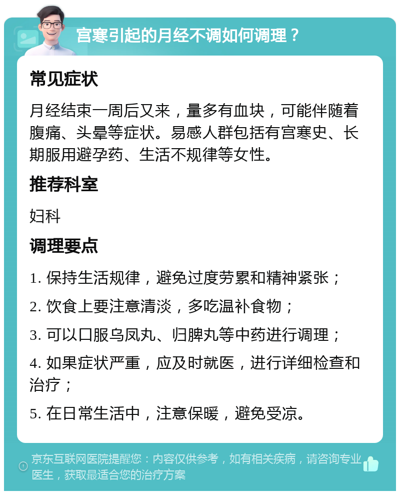 宫寒引起的月经不调如何调理？ 常见症状 月经结束一周后又来，量多有血块，可能伴随着腹痛、头晕等症状。易感人群包括有宫寒史、长期服用避孕药、生活不规律等女性。 推荐科室 妇科 调理要点 1. 保持生活规律，避免过度劳累和精神紧张； 2. 饮食上要注意清淡，多吃温补食物； 3. 可以口服乌凤丸、归脾丸等中药进行调理； 4. 如果症状严重，应及时就医，进行详细检查和治疗； 5. 在日常生活中，注意保暖，避免受凉。