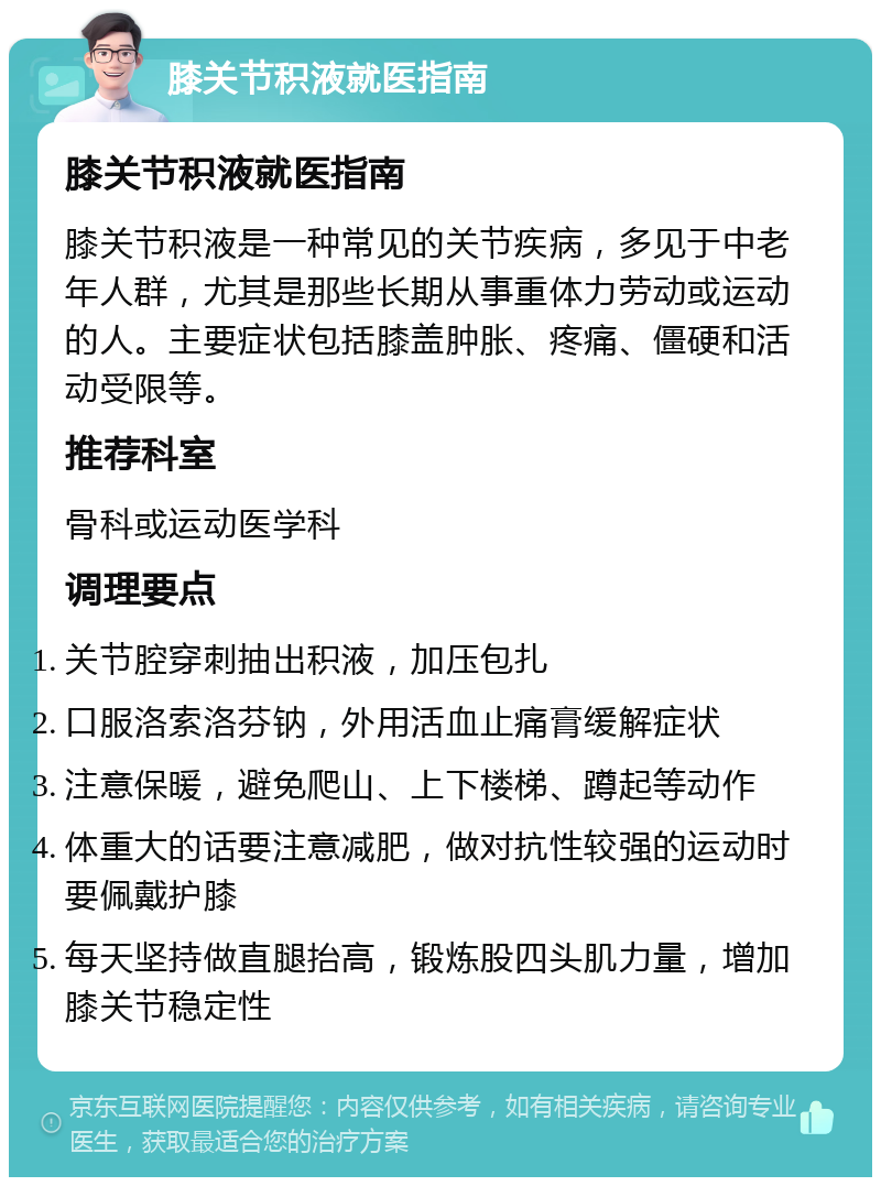 膝关节积液就医指南 膝关节积液就医指南 膝关节积液是一种常见的关节疾病，多见于中老年人群，尤其是那些长期从事重体力劳动或运动的人。主要症状包括膝盖肿胀、疼痛、僵硬和活动受限等。 推荐科室 骨科或运动医学科 调理要点 关节腔穿刺抽出积液，加压包扎 口服洛索洛芬钠，外用活血止痛膏缓解症状 注意保暖，避免爬山、上下楼梯、蹲起等动作 体重大的话要注意减肥，做对抗性较强的运动时要佩戴护膝 每天坚持做直腿抬高，锻炼股四头肌力量，增加膝关节稳定性