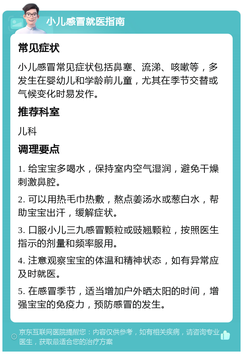 小儿感冒就医指南 常见症状 小儿感冒常见症状包括鼻塞、流涕、咳嗽等，多发生在婴幼儿和学龄前儿童，尤其在季节交替或气候变化时易发作。 推荐科室 儿科 调理要点 1. 给宝宝多喝水，保持室内空气湿润，避免干燥刺激鼻腔。 2. 可以用热毛巾热敷，熬点姜汤水或葱白水，帮助宝宝出汗，缓解症状。 3. 口服小儿三九感冒颗粒或豉翘颗粒，按照医生指示的剂量和频率服用。 4. 注意观察宝宝的体温和精神状态，如有异常应及时就医。 5. 在感冒季节，适当增加户外晒太阳的时间，增强宝宝的免疫力，预防感冒的发生。