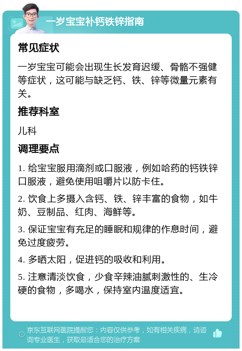 一岁宝宝补钙铁锌指南 常见症状 一岁宝宝可能会出现生长发育迟缓、骨骼不强健等症状，这可能与缺乏钙、铁、锌等微量元素有关。 推荐科室 儿科 调理要点 1. 给宝宝服用滴剂或口服液，例如哈药的钙铁锌口服液，避免使用咀嚼片以防卡住。 2. 饮食上多摄入含钙、铁、锌丰富的食物，如牛奶、豆制品、红肉、海鲜等。 3. 保证宝宝有充足的睡眠和规律的作息时间，避免过度疲劳。 4. 多晒太阳，促进钙的吸收和利用。 5. 注意清淡饮食，少食辛辣油腻刺激性的、生冷硬的食物，多喝水，保持室内温度适宜。