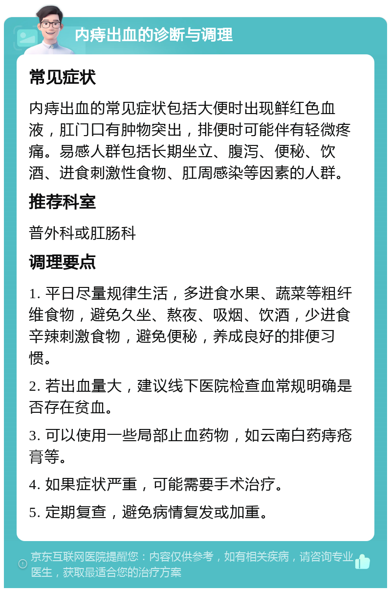 内痔出血的诊断与调理 常见症状 内痔出血的常见症状包括大便时出现鲜红色血液，肛门口有肿物突出，排便时可能伴有轻微疼痛。易感人群包括长期坐立、腹泻、便秘、饮酒、进食刺激性食物、肛周感染等因素的人群。 推荐科室 普外科或肛肠科 调理要点 1. 平日尽量规律生活，多进食水果、蔬菜等粗纤维食物，避免久坐、熬夜、吸烟、饮酒，少进食辛辣刺激食物，避免便秘，养成良好的排便习惯。 2. 若出血量大，建议线下医院检查血常规明确是否存在贫血。 3. 可以使用一些局部止血药物，如云南白药痔疮膏等。 4. 如果症状严重，可能需要手术治疗。 5. 定期复查，避免病情复发或加重。