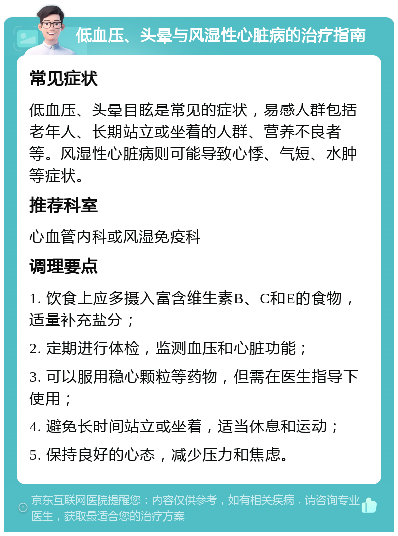 低血压、头晕与风湿性心脏病的治疗指南 常见症状 低血压、头晕目眩是常见的症状，易感人群包括老年人、长期站立或坐着的人群、营养不良者等。风湿性心脏病则可能导致心悸、气短、水肿等症状。 推荐科室 心血管内科或风湿免疫科 调理要点 1. 饮食上应多摄入富含维生素B、C和E的食物，适量补充盐分； 2. 定期进行体检，监测血压和心脏功能； 3. 可以服用稳心颗粒等药物，但需在医生指导下使用； 4. 避免长时间站立或坐着，适当休息和运动； 5. 保持良好的心态，减少压力和焦虑。