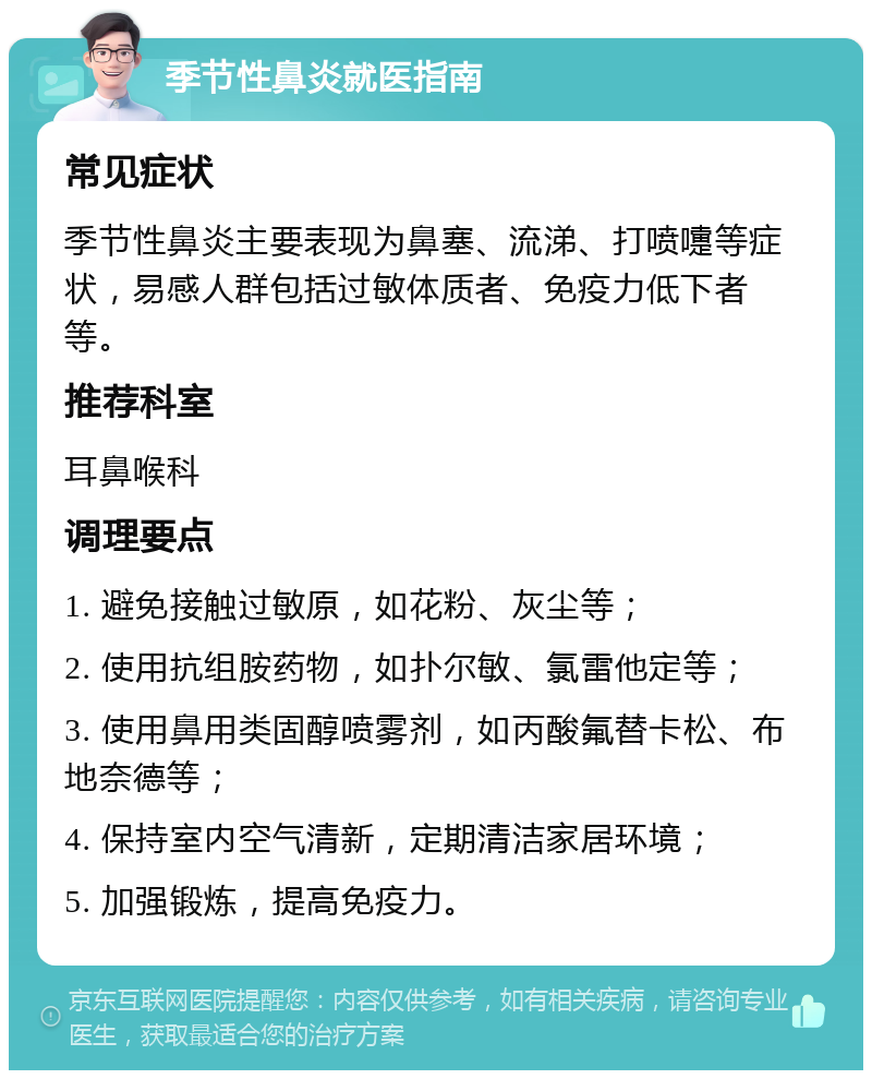 季节性鼻炎就医指南 常见症状 季节性鼻炎主要表现为鼻塞、流涕、打喷嚏等症状，易感人群包括过敏体质者、免疫力低下者等。 推荐科室 耳鼻喉科 调理要点 1. 避免接触过敏原，如花粉、灰尘等； 2. 使用抗组胺药物，如扑尔敏、氯雷他定等； 3. 使用鼻用类固醇喷雾剂，如丙酸氟替卡松、布地奈德等； 4. 保持室内空气清新，定期清洁家居环境； 5. 加强锻炼，提高免疫力。