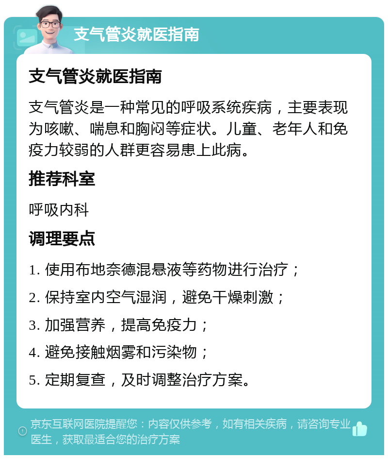 支气管炎就医指南 支气管炎就医指南 支气管炎是一种常见的呼吸系统疾病，主要表现为咳嗽、喘息和胸闷等症状。儿童、老年人和免疫力较弱的人群更容易患上此病。 推荐科室 呼吸内科 调理要点 1. 使用布地奈德混悬液等药物进行治疗； 2. 保持室内空气湿润，避免干燥刺激； 3. 加强营养，提高免疫力； 4. 避免接触烟雾和污染物； 5. 定期复查，及时调整治疗方案。