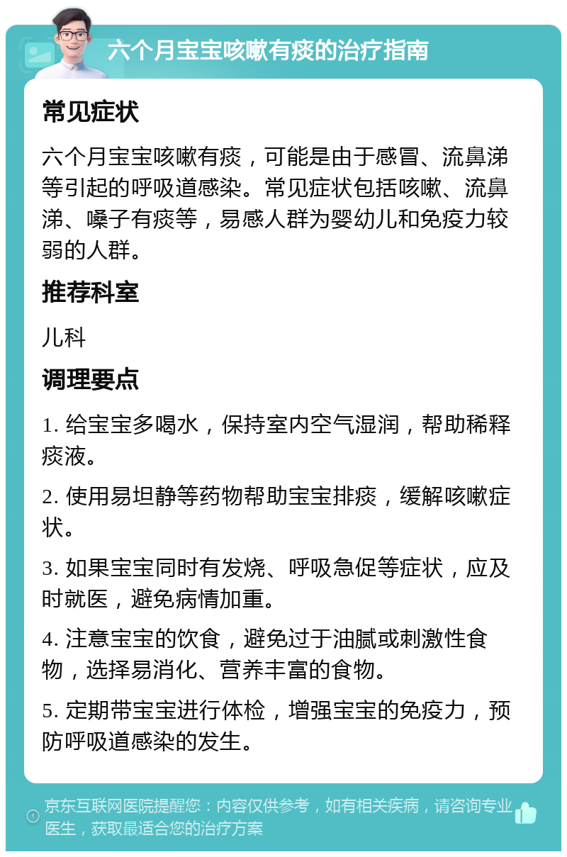 六个月宝宝咳嗽有痰的治疗指南 常见症状 六个月宝宝咳嗽有痰，可能是由于感冒、流鼻涕等引起的呼吸道感染。常见症状包括咳嗽、流鼻涕、嗓子有痰等，易感人群为婴幼儿和免疫力较弱的人群。 推荐科室 儿科 调理要点 1. 给宝宝多喝水，保持室内空气湿润，帮助稀释痰液。 2. 使用易坦静等药物帮助宝宝排痰，缓解咳嗽症状。 3. 如果宝宝同时有发烧、呼吸急促等症状，应及时就医，避免病情加重。 4. 注意宝宝的饮食，避免过于油腻或刺激性食物，选择易消化、营养丰富的食物。 5. 定期带宝宝进行体检，增强宝宝的免疫力，预防呼吸道感染的发生。