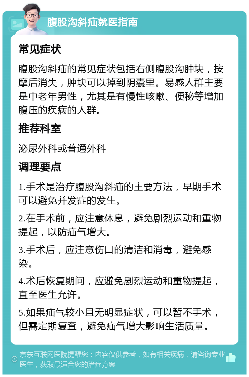 腹股沟斜疝就医指南 常见症状 腹股沟斜疝的常见症状包括右侧腹股沟肿块，按摩后消失，肿块可以掉到阴囊里。易感人群主要是中老年男性，尤其是有慢性咳嗽、便秘等增加腹压的疾病的人群。 推荐科室 泌尿外科或普通外科 调理要点 1.手术是治疗腹股沟斜疝的主要方法，早期手术可以避免并发症的发生。 2.在手术前，应注意休息，避免剧烈运动和重物提起，以防疝气增大。 3.手术后，应注意伤口的清洁和消毒，避免感染。 4.术后恢复期间，应避免剧烈运动和重物提起，直至医生允许。 5.如果疝气较小且无明显症状，可以暂不手术，但需定期复查，避免疝气增大影响生活质量。