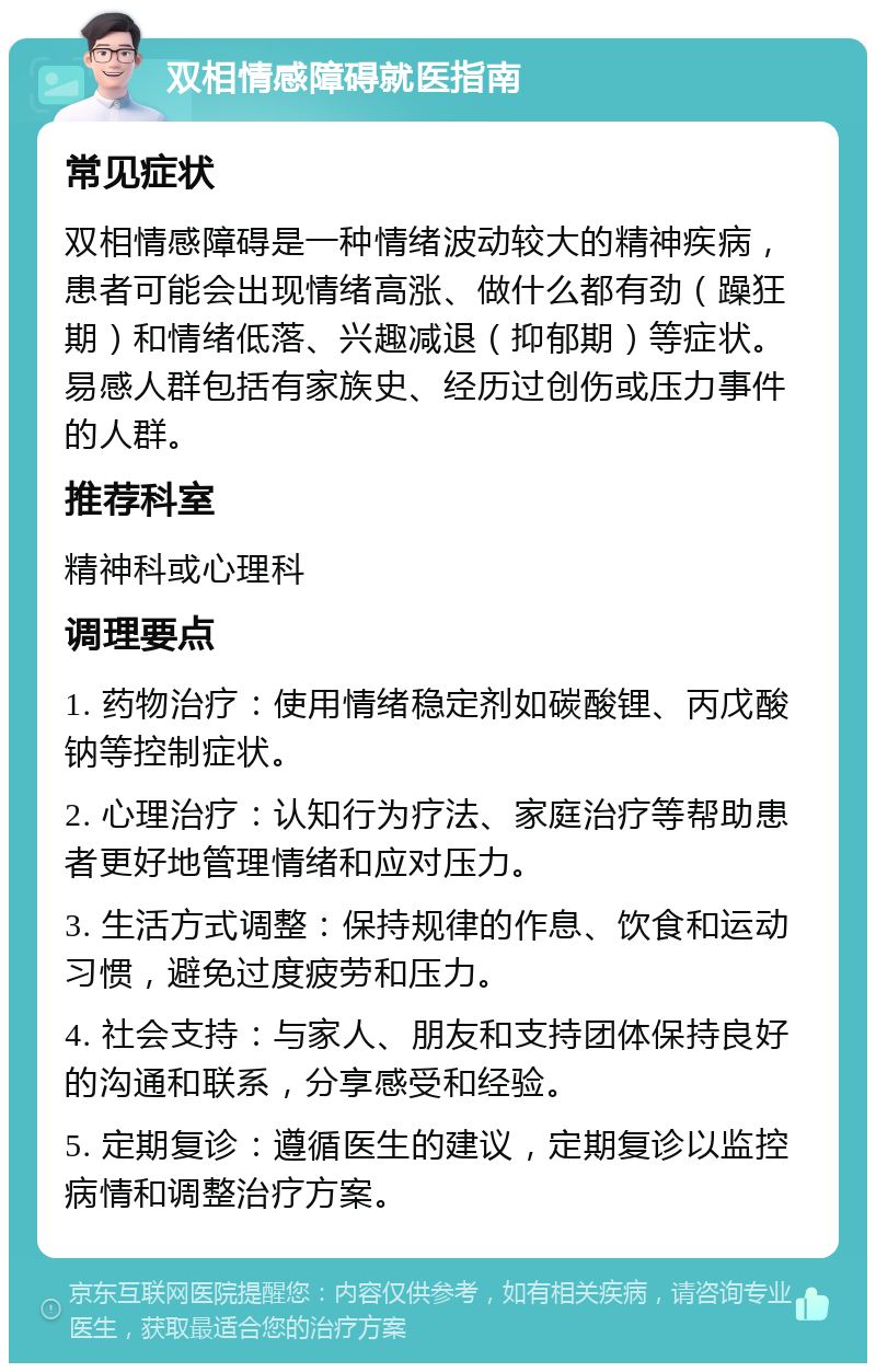 双相情感障碍就医指南 常见症状 双相情感障碍是一种情绪波动较大的精神疾病，患者可能会出现情绪高涨、做什么都有劲（躁狂期）和情绪低落、兴趣减退（抑郁期）等症状。易感人群包括有家族史、经历过创伤或压力事件的人群。 推荐科室 精神科或心理科 调理要点 1. 药物治疗：使用情绪稳定剂如碳酸锂、丙戊酸钠等控制症状。 2. 心理治疗：认知行为疗法、家庭治疗等帮助患者更好地管理情绪和应对压力。 3. 生活方式调整：保持规律的作息、饮食和运动习惯，避免过度疲劳和压力。 4. 社会支持：与家人、朋友和支持团体保持良好的沟通和联系，分享感受和经验。 5. 定期复诊：遵循医生的建议，定期复诊以监控病情和调整治疗方案。