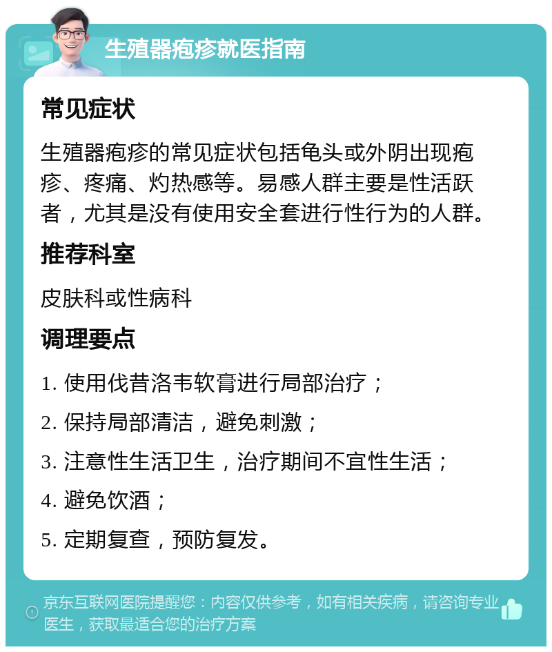 生殖器疱疹就医指南 常见症状 生殖器疱疹的常见症状包括龟头或外阴出现疱疹、疼痛、灼热感等。易感人群主要是性活跃者，尤其是没有使用安全套进行性行为的人群。 推荐科室 皮肤科或性病科 调理要点 1. 使用伐昔洛韦软膏进行局部治疗； 2. 保持局部清洁，避免刺激； 3. 注意性生活卫生，治疗期间不宜性生活； 4. 避免饮酒； 5. 定期复查，预防复发。