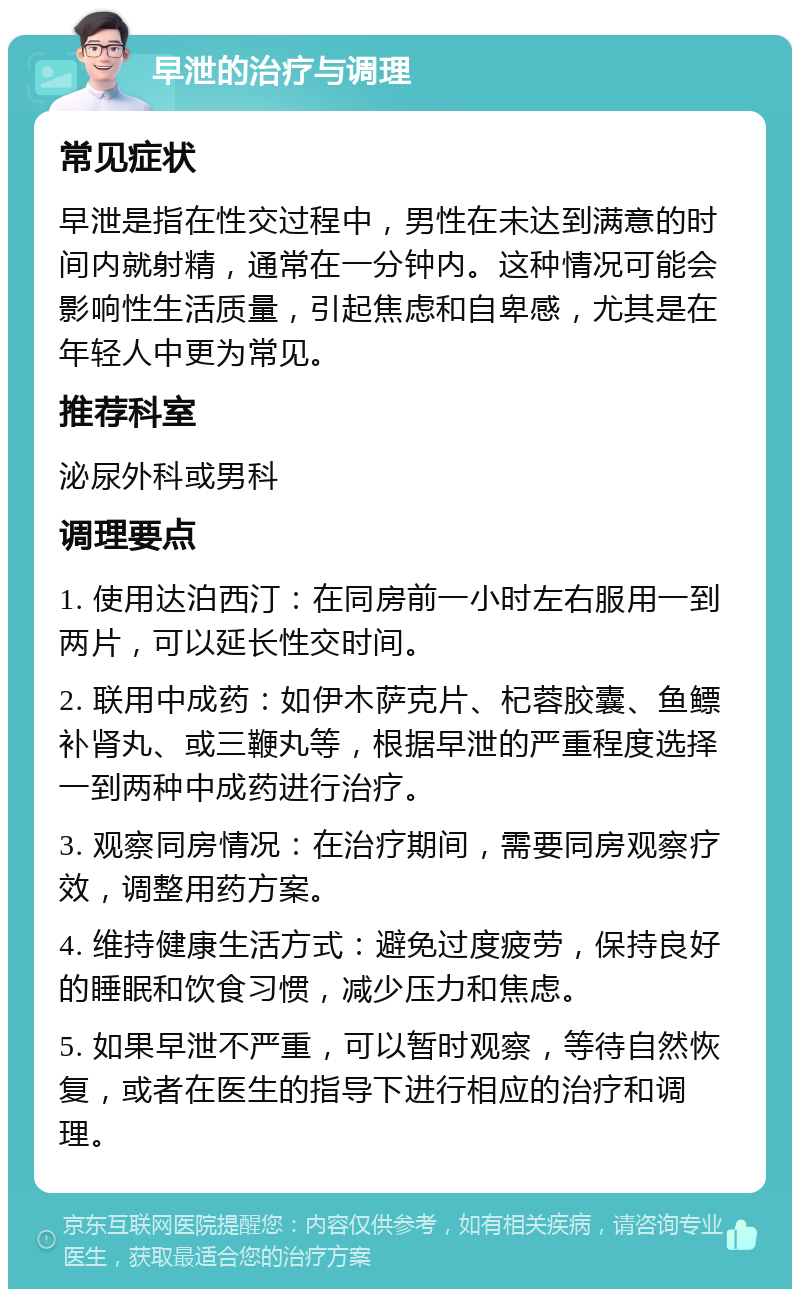 早泄的治疗与调理 常见症状 早泄是指在性交过程中，男性在未达到满意的时间内就射精，通常在一分钟内。这种情况可能会影响性生活质量，引起焦虑和自卑感，尤其是在年轻人中更为常见。 推荐科室 泌尿外科或男科 调理要点 1. 使用达泊西汀：在同房前一小时左右服用一到两片，可以延长性交时间。 2. 联用中成药：如伊木萨克片、杞蓉胶囊、鱼鳔补肾丸、或三鞭丸等，根据早泄的严重程度选择一到两种中成药进行治疗。 3. 观察同房情况：在治疗期间，需要同房观察疗效，调整用药方案。 4. 维持健康生活方式：避免过度疲劳，保持良好的睡眠和饮食习惯，减少压力和焦虑。 5. 如果早泄不严重，可以暂时观察，等待自然恢复，或者在医生的指导下进行相应的治疗和调理。