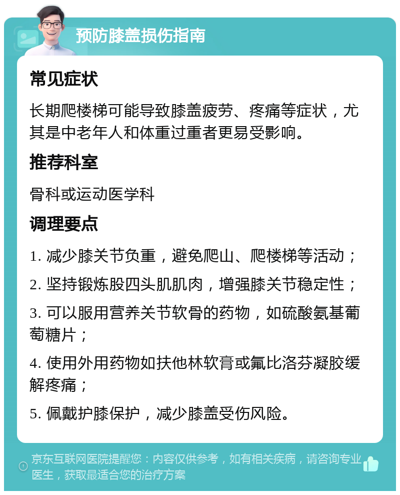 预防膝盖损伤指南 常见症状 长期爬楼梯可能导致膝盖疲劳、疼痛等症状，尤其是中老年人和体重过重者更易受影响。 推荐科室 骨科或运动医学科 调理要点 1. 减少膝关节负重，避免爬山、爬楼梯等活动； 2. 坚持锻炼股四头肌肌肉，增强膝关节稳定性； 3. 可以服用营养关节软骨的药物，如硫酸氨基葡萄糖片； 4. 使用外用药物如扶他林软膏或氟比洛芬凝胶缓解疼痛； 5. 佩戴护膝保护，减少膝盖受伤风险。