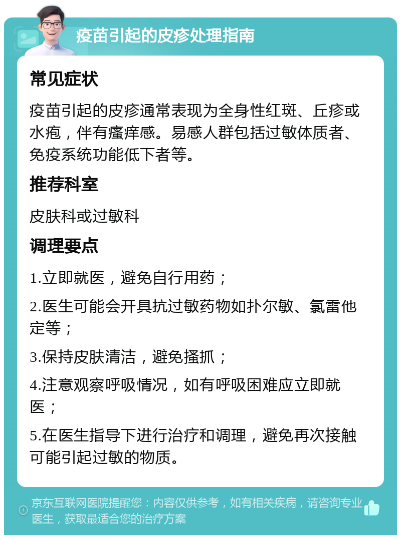 疫苗引起的皮疹处理指南 常见症状 疫苗引起的皮疹通常表现为全身性红斑、丘疹或水疱，伴有瘙痒感。易感人群包括过敏体质者、免疫系统功能低下者等。 推荐科室 皮肤科或过敏科 调理要点 1.立即就医，避免自行用药； 2.医生可能会开具抗过敏药物如扑尔敏、氯雷他定等； 3.保持皮肤清洁，避免搔抓； 4.注意观察呼吸情况，如有呼吸困难应立即就医； 5.在医生指导下进行治疗和调理，避免再次接触可能引起过敏的物质。