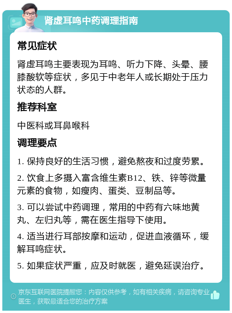 肾虚耳鸣中药调理指南 常见症状 肾虚耳鸣主要表现为耳鸣、听力下降、头晕、腰膝酸软等症状，多见于中老年人或长期处于压力状态的人群。 推荐科室 中医科或耳鼻喉科 调理要点 1. 保持良好的生活习惯，避免熬夜和过度劳累。 2. 饮食上多摄入富含维生素B12、铁、锌等微量元素的食物，如瘦肉、蛋类、豆制品等。 3. 可以尝试中药调理，常用的中药有六味地黄丸、左归丸等，需在医生指导下使用。 4. 适当进行耳部按摩和运动，促进血液循环，缓解耳鸣症状。 5. 如果症状严重，应及时就医，避免延误治疗。