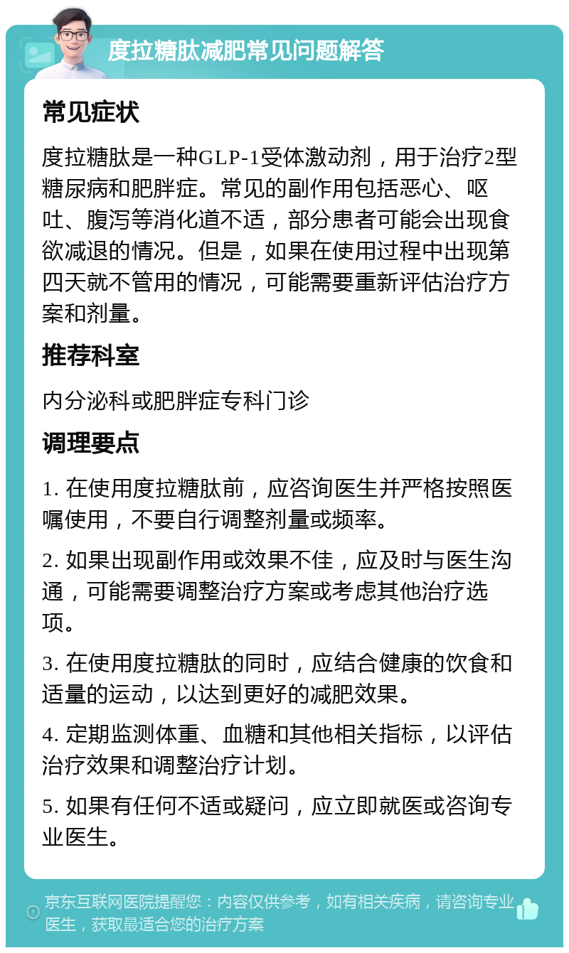 度拉糖肽减肥常见问题解答 常见症状 度拉糖肽是一种GLP-1受体激动剂，用于治疗2型糖尿病和肥胖症。常见的副作用包括恶心、呕吐、腹泻等消化道不适，部分患者可能会出现食欲减退的情况。但是，如果在使用过程中出现第四天就不管用的情况，可能需要重新评估治疗方案和剂量。 推荐科室 内分泌科或肥胖症专科门诊 调理要点 1. 在使用度拉糖肽前，应咨询医生并严格按照医嘱使用，不要自行调整剂量或频率。 2. 如果出现副作用或效果不佳，应及时与医生沟通，可能需要调整治疗方案或考虑其他治疗选项。 3. 在使用度拉糖肽的同时，应结合健康的饮食和适量的运动，以达到更好的减肥效果。 4. 定期监测体重、血糖和其他相关指标，以评估治疗效果和调整治疗计划。 5. 如果有任何不适或疑问，应立即就医或咨询专业医生。