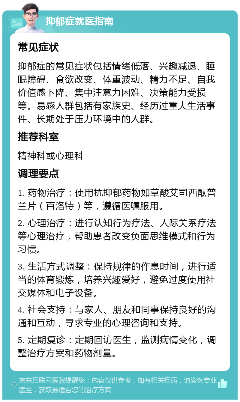 抑郁症就医指南 常见症状 抑郁症的常见症状包括情绪低落、兴趣减退、睡眠障碍、食欲改变、体重波动、精力不足、自我价值感下降、集中注意力困难、决策能力受损等。易感人群包括有家族史、经历过重大生活事件、长期处于压力环境中的人群。 推荐科室 精神科或心理科 调理要点 1. 药物治疗：使用抗抑郁药物如草酸艾司西酞普兰片（百洛特）等，遵循医嘱服用。 2. 心理治疗：进行认知行为疗法、人际关系疗法等心理治疗，帮助患者改变负面思维模式和行为习惯。 3. 生活方式调整：保持规律的作息时间，进行适当的体育锻炼，培养兴趣爱好，避免过度使用社交媒体和电子设备。 4. 社会支持：与家人、朋友和同事保持良好的沟通和互动，寻求专业的心理咨询和支持。 5. 定期复诊：定期回访医生，监测病情变化，调整治疗方案和药物剂量。