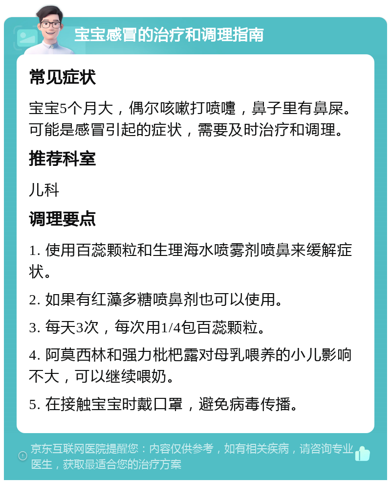 宝宝感冒的治疗和调理指南 常见症状 宝宝5个月大，偶尔咳嗽打喷嚏，鼻子里有鼻屎。可能是感冒引起的症状，需要及时治疗和调理。 推荐科室 儿科 调理要点 1. 使用百蕊颗粒和生理海水喷雾剂喷鼻来缓解症状。 2. 如果有红藻多糖喷鼻剂也可以使用。 3. 每天3次，每次用1/4包百蕊颗粒。 4. 阿莫西林和强力枇杷露对母乳喂养的小儿影响不大，可以继续喂奶。 5. 在接触宝宝时戴口罩，避免病毒传播。