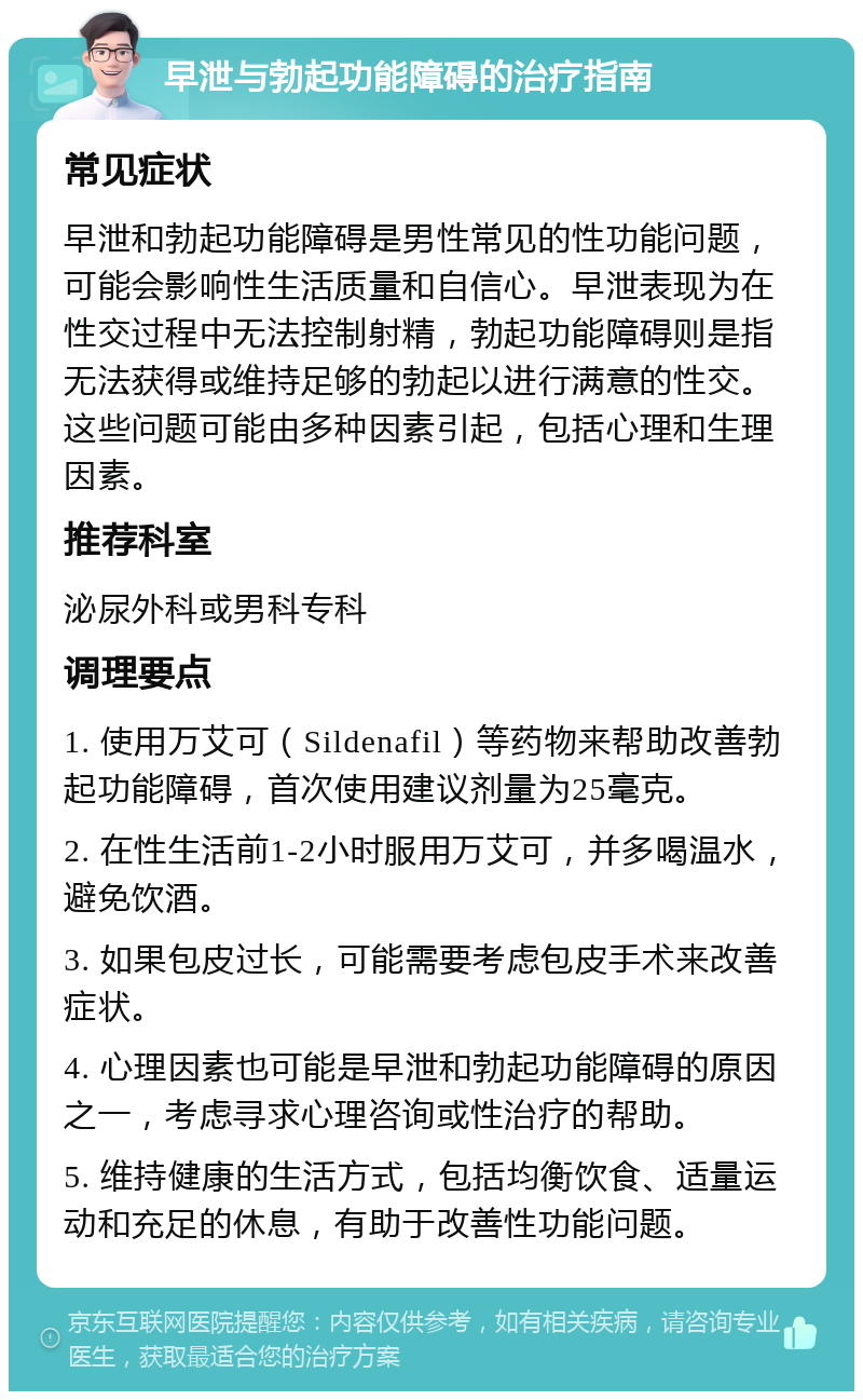 早泄与勃起功能障碍的治疗指南 常见症状 早泄和勃起功能障碍是男性常见的性功能问题，可能会影响性生活质量和自信心。早泄表现为在性交过程中无法控制射精，勃起功能障碍则是指无法获得或维持足够的勃起以进行满意的性交。这些问题可能由多种因素引起，包括心理和生理因素。 推荐科室 泌尿外科或男科专科 调理要点 1. 使用万艾可（Sildenafil）等药物来帮助改善勃起功能障碍，首次使用建议剂量为25毫克。 2. 在性生活前1-2小时服用万艾可，并多喝温水，避免饮酒。 3. 如果包皮过长，可能需要考虑包皮手术来改善症状。 4. 心理因素也可能是早泄和勃起功能障碍的原因之一，考虑寻求心理咨询或性治疗的帮助。 5. 维持健康的生活方式，包括均衡饮食、适量运动和充足的休息，有助于改善性功能问题。