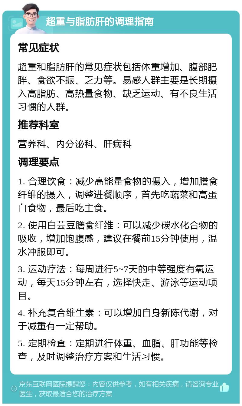 超重与脂肪肝的调理指南 常见症状 超重和脂肪肝的常见症状包括体重增加、腹部肥胖、食欲不振、乏力等。易感人群主要是长期摄入高脂肪、高热量食物、缺乏运动、有不良生活习惯的人群。 推荐科室 营养科、内分泌科、肝病科 调理要点 1. 合理饮食：减少高能量食物的摄入，增加膳食纤维的摄入，调整进餐顺序，首先吃蔬菜和高蛋白食物，最后吃主食。 2. 使用白芸豆膳食纤维：可以减少碳水化合物的吸收，增加饱腹感，建议在餐前15分钟使用，温水冲服即可。 3. 运动疗法：每周进行5~7天的中等强度有氧运动，每天15分钟左右，选择快走、游泳等运动项目。 4. 补充复合维生素：可以增加自身新陈代谢，对于减重有一定帮助。 5. 定期检查：定期进行体重、血脂、肝功能等检查，及时调整治疗方案和生活习惯。