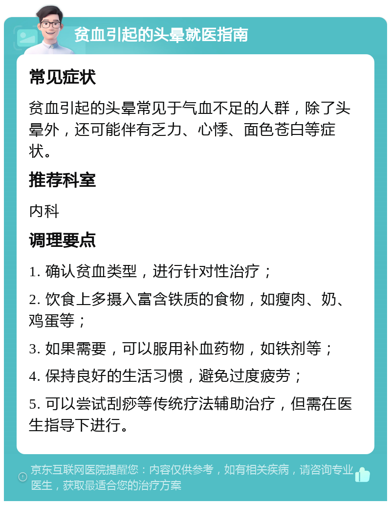 贫血引起的头晕就医指南 常见症状 贫血引起的头晕常见于气血不足的人群，除了头晕外，还可能伴有乏力、心悸、面色苍白等症状。 推荐科室 内科 调理要点 1. 确认贫血类型，进行针对性治疗； 2. 饮食上多摄入富含铁质的食物，如瘦肉、奶、鸡蛋等； 3. 如果需要，可以服用补血药物，如铁剂等； 4. 保持良好的生活习惯，避免过度疲劳； 5. 可以尝试刮痧等传统疗法辅助治疗，但需在医生指导下进行。