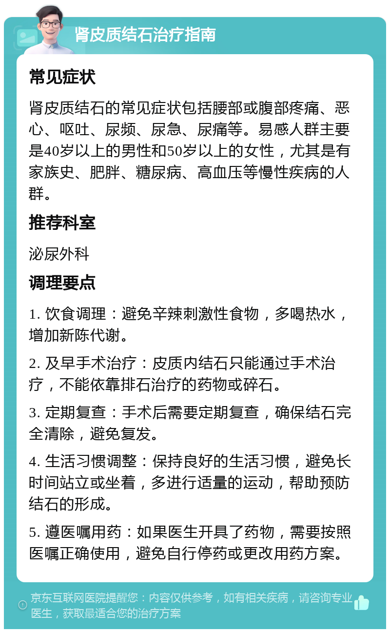 肾皮质结石治疗指南 常见症状 肾皮质结石的常见症状包括腰部或腹部疼痛、恶心、呕吐、尿频、尿急、尿痛等。易感人群主要是40岁以上的男性和50岁以上的女性，尤其是有家族史、肥胖、糖尿病、高血压等慢性疾病的人群。 推荐科室 泌尿外科 调理要点 1. 饮食调理：避免辛辣刺激性食物，多喝热水，增加新陈代谢。 2. 及早手术治疗：皮质内结石只能通过手术治疗，不能依靠排石治疗的药物或碎石。 3. 定期复查：手术后需要定期复查，确保结石完全清除，避免复发。 4. 生活习惯调整：保持良好的生活习惯，避免长时间站立或坐着，多进行适量的运动，帮助预防结石的形成。 5. 遵医嘱用药：如果医生开具了药物，需要按照医嘱正确使用，避免自行停药或更改用药方案。