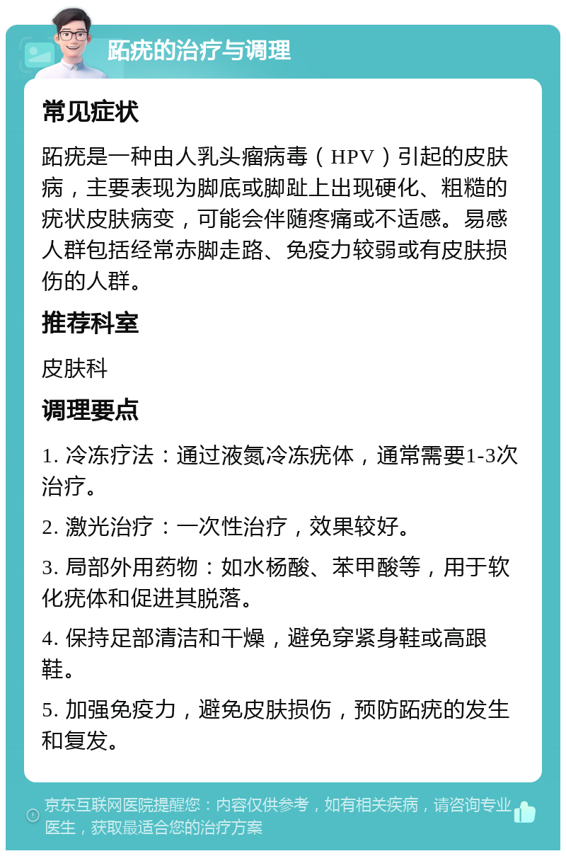 跖疣的治疗与调理 常见症状 跖疣是一种由人乳头瘤病毒（HPV）引起的皮肤病，主要表现为脚底或脚趾上出现硬化、粗糙的疣状皮肤病变，可能会伴随疼痛或不适感。易感人群包括经常赤脚走路、免疫力较弱或有皮肤损伤的人群。 推荐科室 皮肤科 调理要点 1. 冷冻疗法：通过液氮冷冻疣体，通常需要1-3次治疗。 2. 激光治疗：一次性治疗，效果较好。 3. 局部外用药物：如水杨酸、苯甲酸等，用于软化疣体和促进其脱落。 4. 保持足部清洁和干燥，避免穿紧身鞋或高跟鞋。 5. 加强免疫力，避免皮肤损伤，预防跖疣的发生和复发。