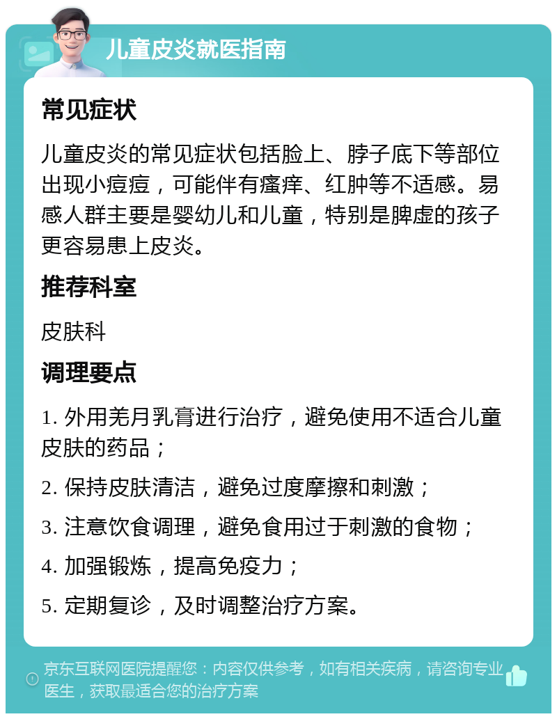 儿童皮炎就医指南 常见症状 儿童皮炎的常见症状包括脸上、脖子底下等部位出现小痘痘，可能伴有瘙痒、红肿等不适感。易感人群主要是婴幼儿和儿童，特别是脾虚的孩子更容易患上皮炎。 推荐科室 皮肤科 调理要点 1. 外用羌月乳膏进行治疗，避免使用不适合儿童皮肤的药品； 2. 保持皮肤清洁，避免过度摩擦和刺激； 3. 注意饮食调理，避免食用过于刺激的食物； 4. 加强锻炼，提高免疫力； 5. 定期复诊，及时调整治疗方案。