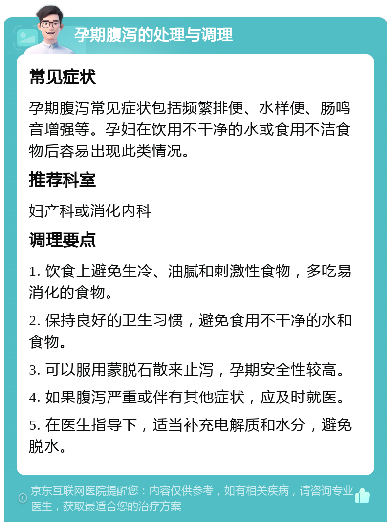 孕期腹泻的处理与调理 常见症状 孕期腹泻常见症状包括频繁排便、水样便、肠鸣音增强等。孕妇在饮用不干净的水或食用不洁食物后容易出现此类情况。 推荐科室 妇产科或消化内科 调理要点 1. 饮食上避免生冷、油腻和刺激性食物，多吃易消化的食物。 2. 保持良好的卫生习惯，避免食用不干净的水和食物。 3. 可以服用蒙脱石散来止泻，孕期安全性较高。 4. 如果腹泻严重或伴有其他症状，应及时就医。 5. 在医生指导下，适当补充电解质和水分，避免脱水。